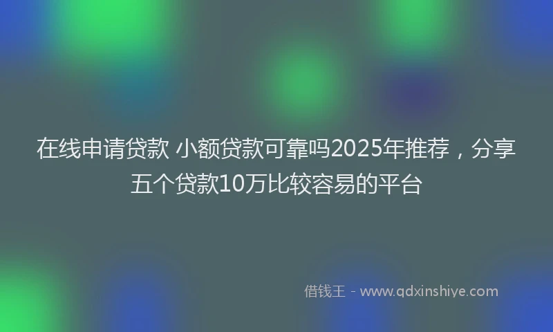 在线申请贷款 小额贷款可靠吗2025年推荐，分享五个贷款10万比较容易的平台