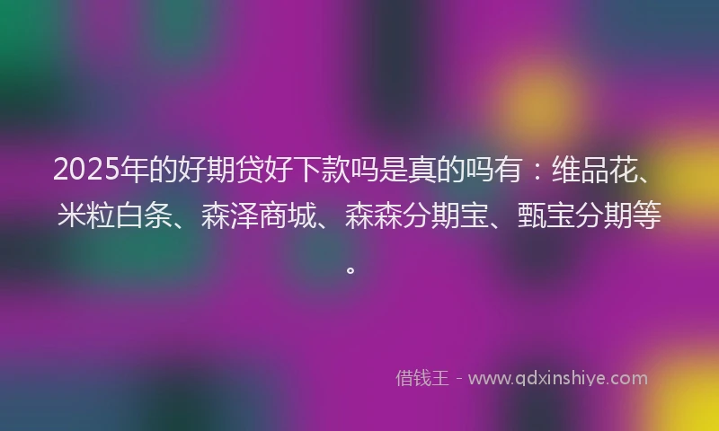 2025年的好期贷好下款吗是真的吗有：维品花、米粒白条、森泽商城、森森分期宝、甄宝分期等。