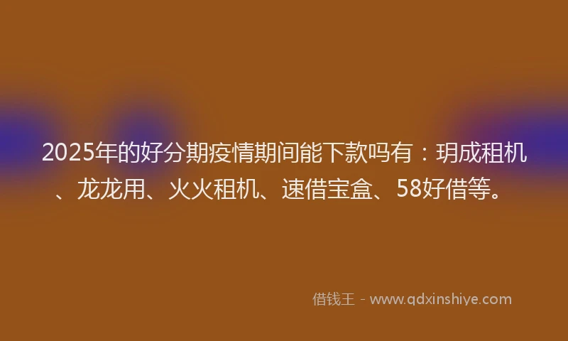 2025年的好分期疫情期间能下款吗有：玥成租机、龙龙用、火火租机、速借宝盒、58好借等。