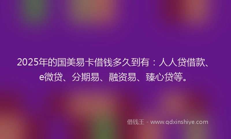 2025年的国美易卡借钱多久到有：人人贷借款、e微贷、分期易、融资易、臻心贷等。