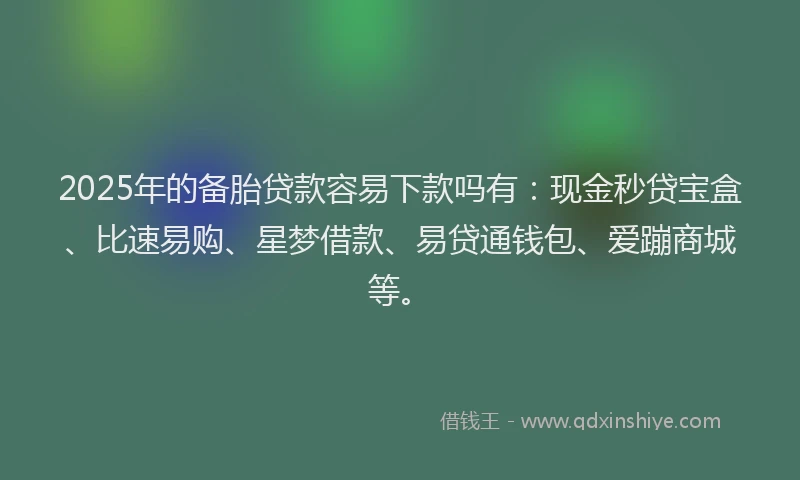 2025年的备胎贷款容易下款吗有：现金秒贷宝盒、比速易购、星梦借款、易贷通钱包、爱蹦商城等。