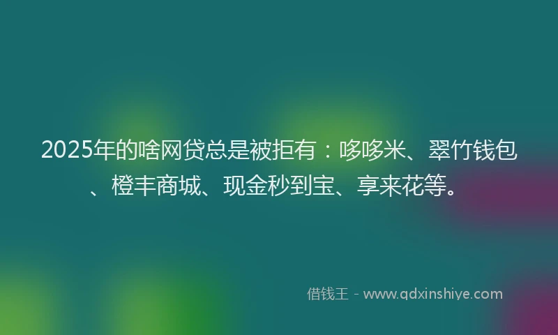 2025年的啥网贷总是被拒有：哆哆米、翠竹钱包、橙丰商城、现金秒到宝、享来花等。