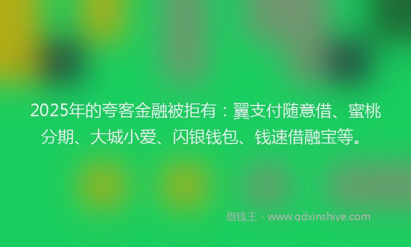 2025年的夸客金融被拒有：翼支付随意借、蜜桃分期、大城小爱、闪银钱包、钱速借融宝等。