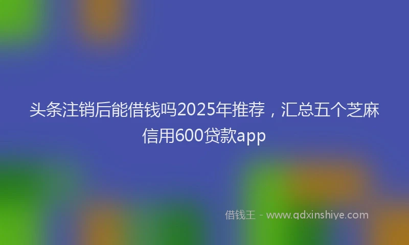 头条注销后能借钱吗2025年推荐，汇总五个芝麻信用600贷款app