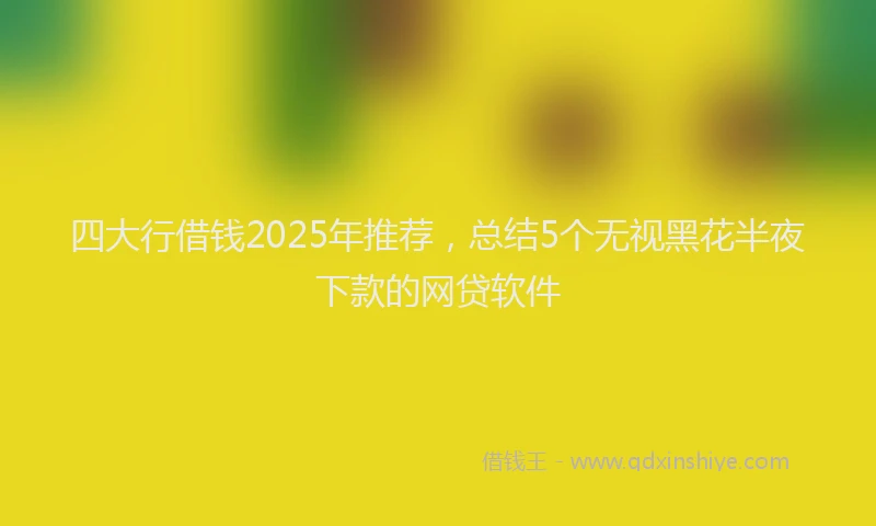 四大行借钱2025年推荐，总结5个无视黑花半夜下款的网贷软件