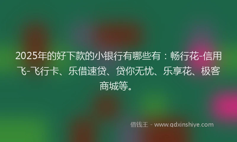 2025年的好下款的小银行有哪些有：畅行花-信用飞-飞行卡、乐借速贷、贷你无忧、乐享花、极客商城等。