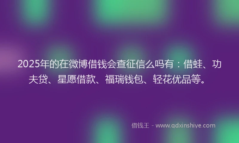 2025年的在微博借钱会查征信么吗有：借蛙、功夫贷、星愿借款、福瑞钱包、轻花优品等。