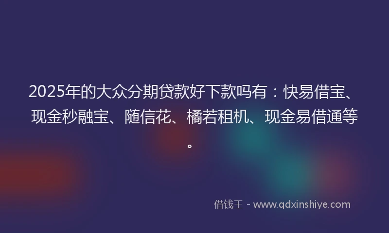 2025年的大众分期贷款好下款吗有：快易借宝、现金秒融宝、随信花、橘若租机、现金易借通等。
