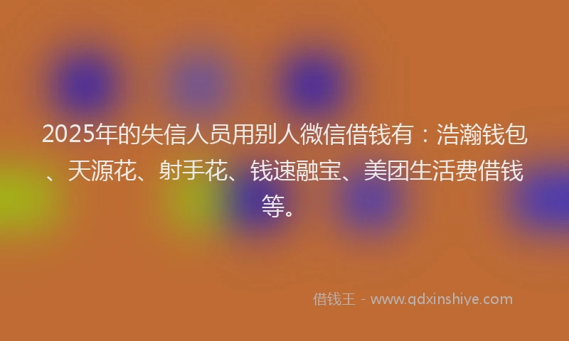 2025年的失信人员用别人微信借钱有：浩瀚钱包、天源花、射手花、钱速融宝、美团生活费借钱等。
