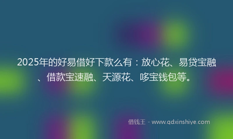 2025年的好易借好下款么有：放心花、易贷宝融、借款宝速融、天源花、哆宝钱包等。