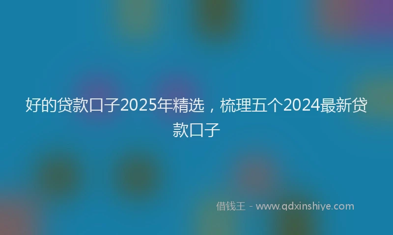 好的贷款口子2025年精选，梳理五个2024最新贷款口子