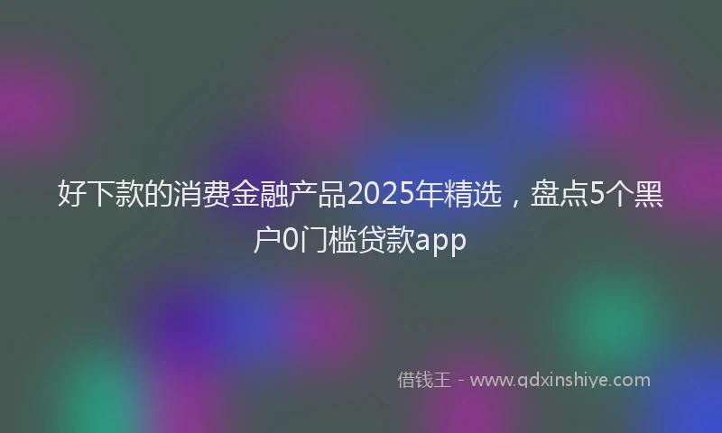 好下款的消费金融产品2025年精选，盘点5个黑户0门槛贷款app