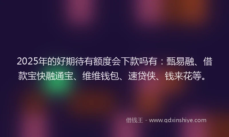 2025年的好期待有额度会下款吗有：甄易融、借款宝快融通宝、维维钱包、速贷侠、钱来花等。