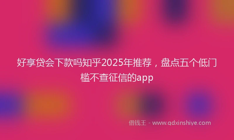 好享贷会下款吗知乎2025年推荐，盘点五个低门槛不查征信的app