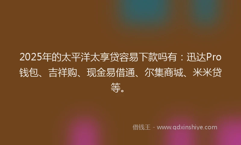 2025年的太平洋太享贷容易下款吗有：迅达Pro钱包、吉祥购、现金易借通、尔集商城、米米贷等。