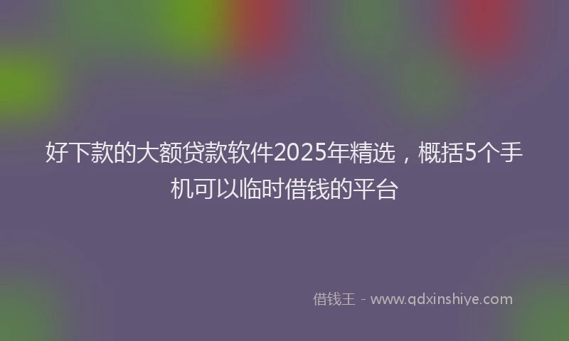 好下款的大额贷款软件2025年精选，概括5个手机可以临时借钱的平台