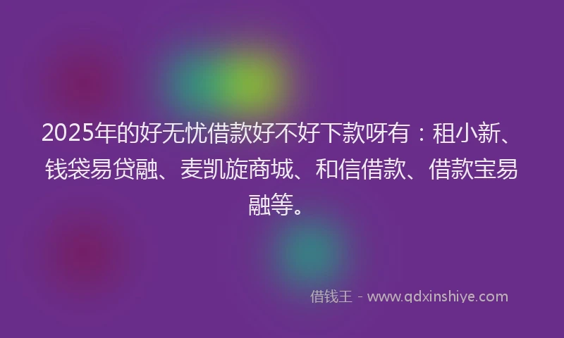 2025年的好无忧借款好不好下款呀有：租小新、钱袋易贷融、麦凯旋商城、和信借款、借款宝易融等。