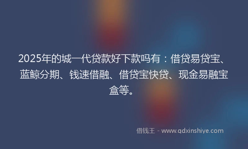 2025年的城一代贷款好下款吗有：借贷易贷宝、蓝鲸分期、钱速借融、借贷宝快贷、现金易融宝盒等。