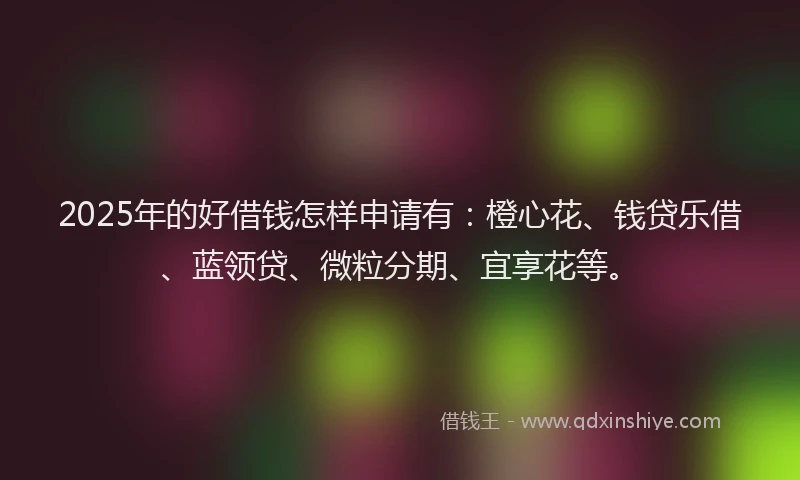 2025年的好借钱怎样申请有：橙心花、钱贷乐借、蓝领贷、微粒分期、宜享花等。