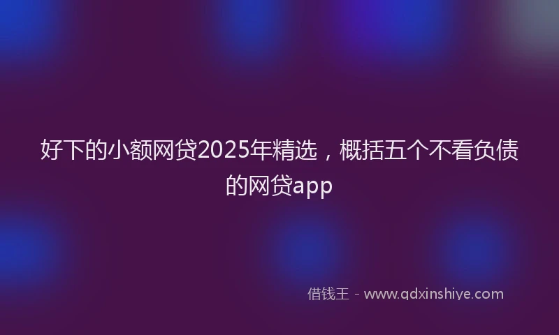 好下的小额网贷2025年精选，概括五个不看负债的网贷app
