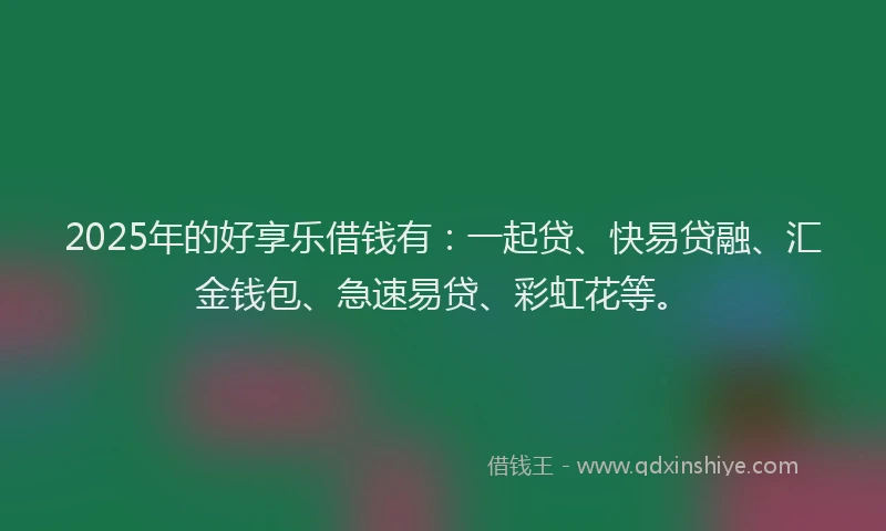 2025年的好享乐借钱有：一起贷、快易贷融、汇金钱包、急速易贷、彩虹花等。