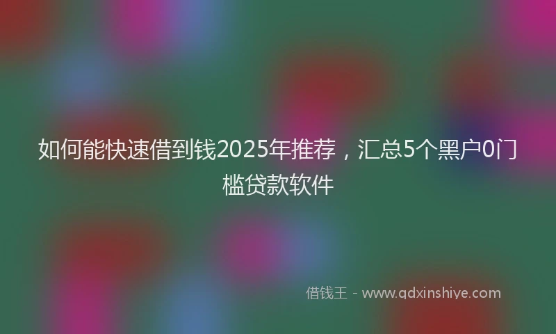 如何能快速借到钱2025年推荐，汇总5个黑户0门槛贷款软件