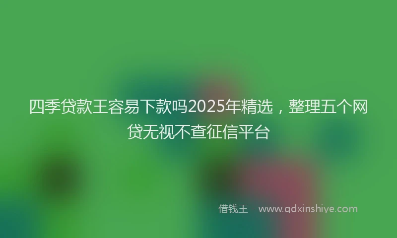 四季贷款王容易下款吗2025年精选，整理五个网贷无视不查征信平台