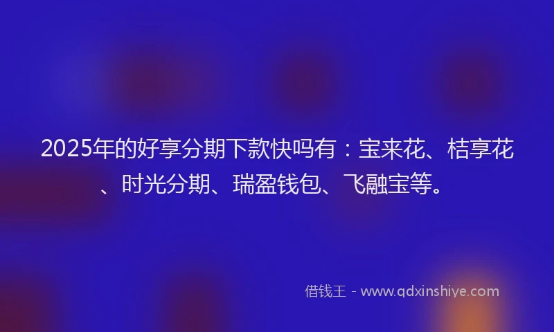 2025年的好享分期下款快吗有：宝来花、桔享花、时光分期、瑞盈钱包、飞融宝等。