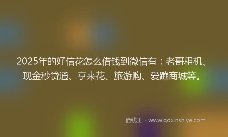 2025年的好信花怎么借钱到微信有：老哥租机、现金秒贷通、享来花、旅游购、爱蹦商城等。