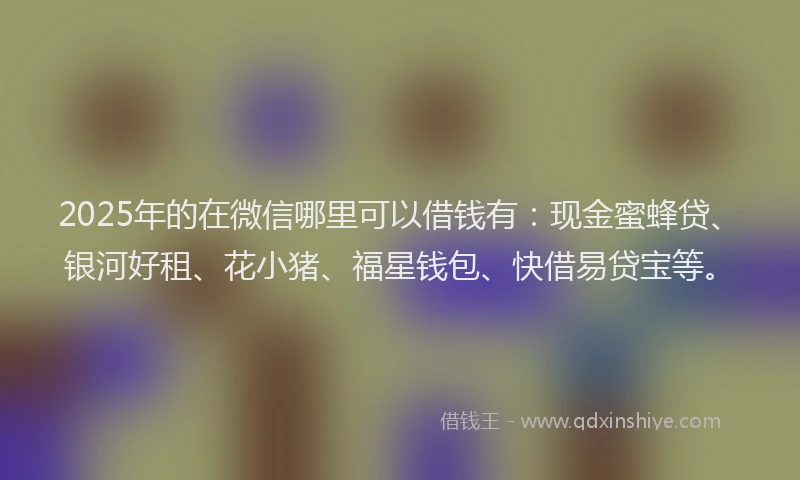 2025年的在微信哪里可以借钱有：现金蜜蜂贷、银河好租、花小猪、福星钱包、快借易贷宝等。
