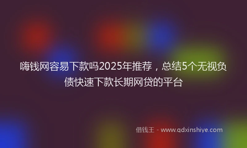 嗨钱网容易下款吗2025年推荐，总结5个无视负债快速下款长期网贷的平台