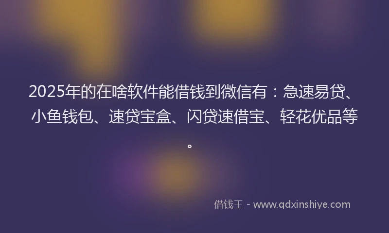 2025年的在啥软件能借钱到微信有：急速易贷、小鱼钱包、速贷宝盒、闪贷速借宝、轻花优品等。