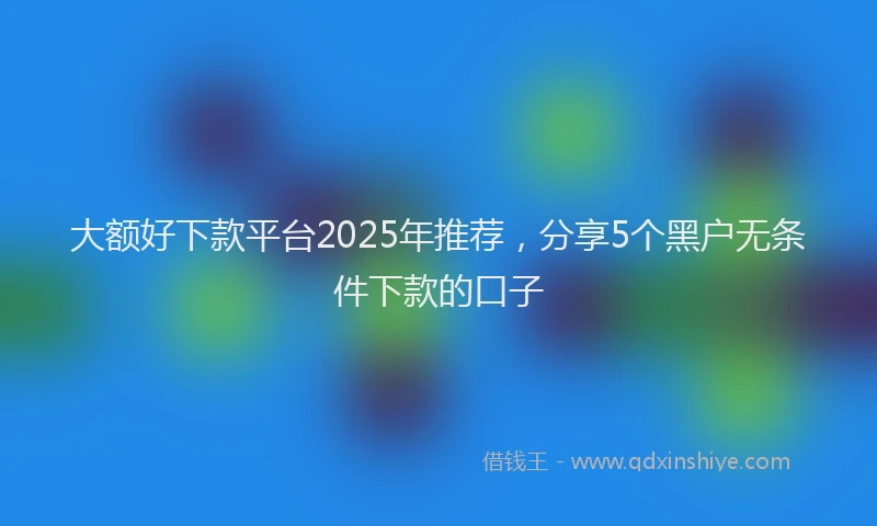 大额好下款平台2025年推荐，分享5个黑户无条件下款的口子