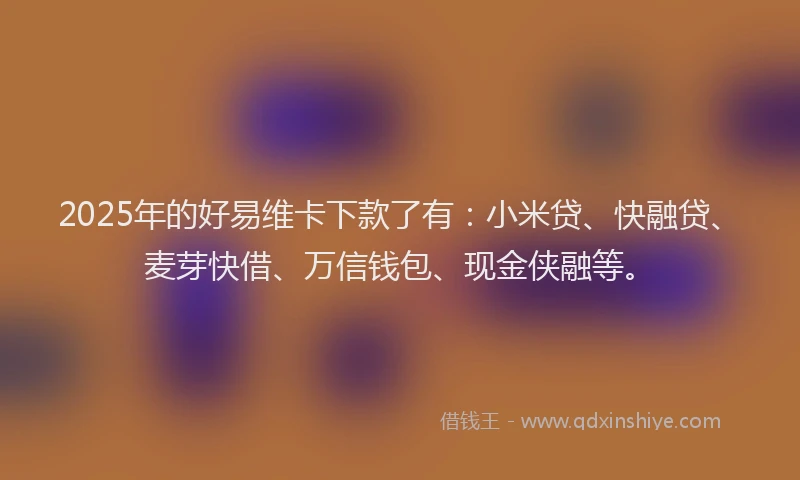 2025年的好易维卡下款了有：小米贷、快融贷、麦芽快借、万信钱包、现金侠融等。