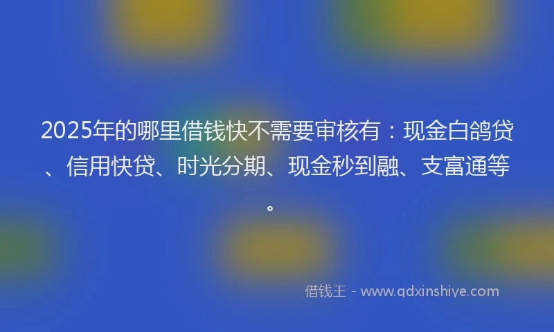 2025年的哪里借钱快不需要审核有：现金白鸽贷、信用快贷、时光分期、现金秒到融、支富通等。