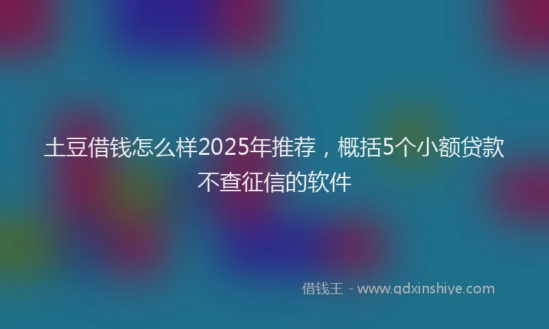 土豆借钱怎么样2025年推荐，概括5个小额贷款不查征信的软件