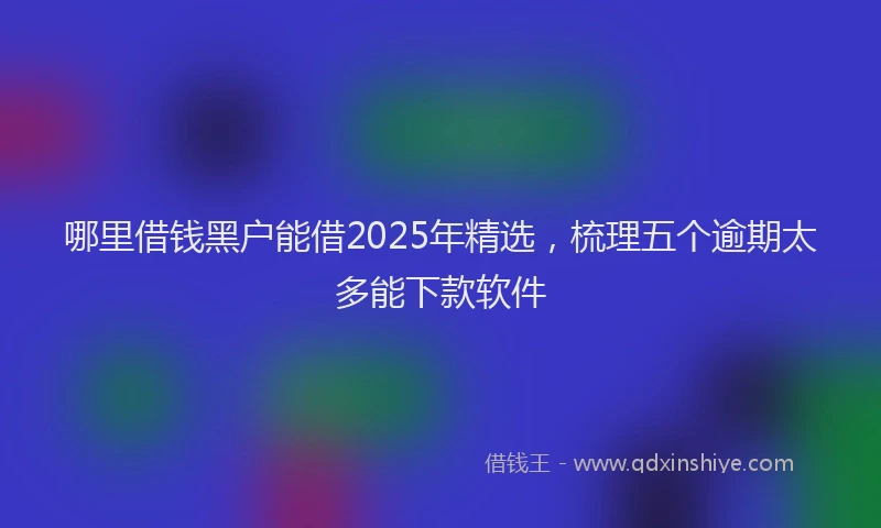 哪里借钱黑户能借2025年精选，梳理五个逾期太多能下款软件