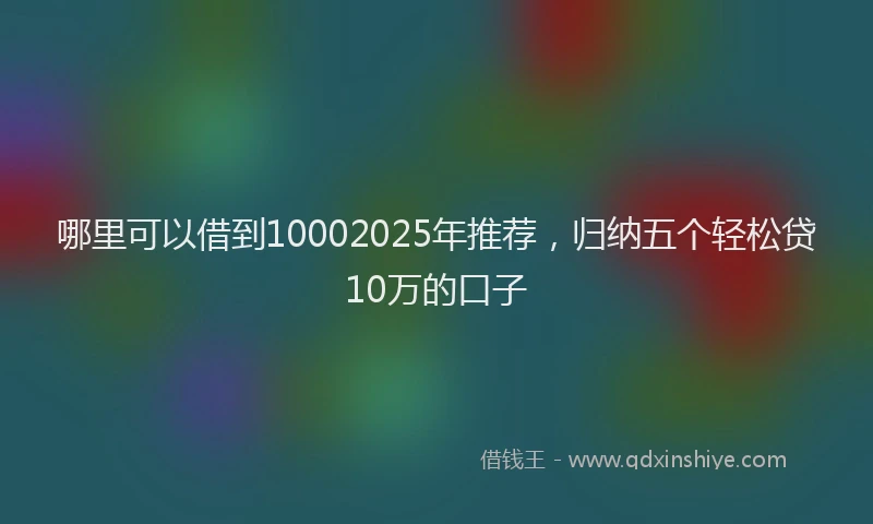 哪里可以借到10002025年推荐，归纳五个轻松贷10万的口子