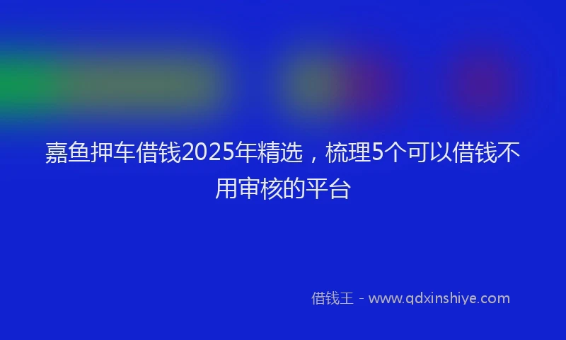 嘉鱼押车借钱2025年精选，梳理5个可以借钱不用审核的平台