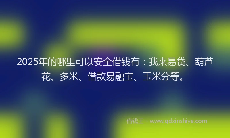 2025年的哪里可以安全借钱有：我来易贷、葫芦花、多米、借款易融宝、玉米分等。