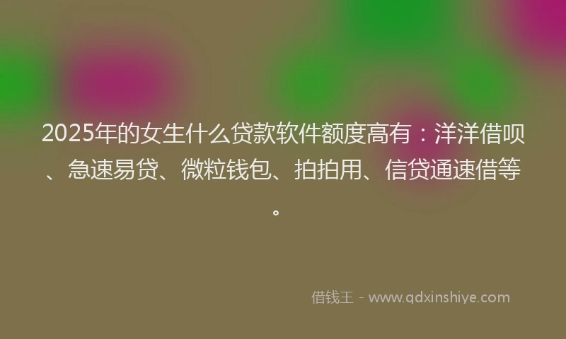 2025年的女生什么贷款软件额度高有：洋洋借呗、急速易贷、微粒钱包、拍拍用、信贷通速借等。