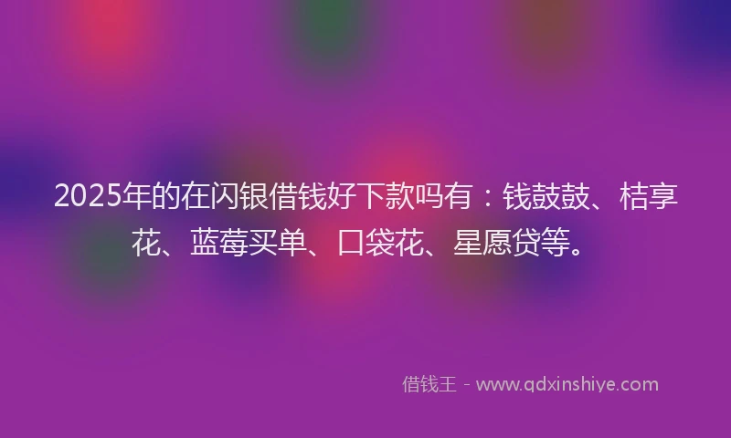 2025年的在闪银借钱好下款吗有：钱鼓鼓、桔享花、蓝莓买单、口袋花、星愿贷等。