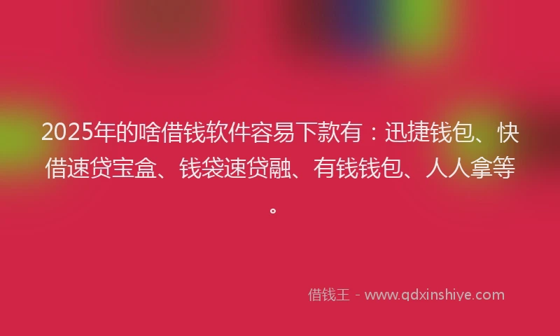 2025年的啥借钱软件容易下款有：迅捷钱包、快借速贷宝盒、钱袋速贷融、有钱钱包、人人拿等。