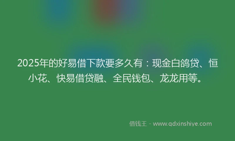 2025年的好易借下款要多久有：现金白鸽贷、恒小花、快易借贷融、全民钱包、龙龙用等。