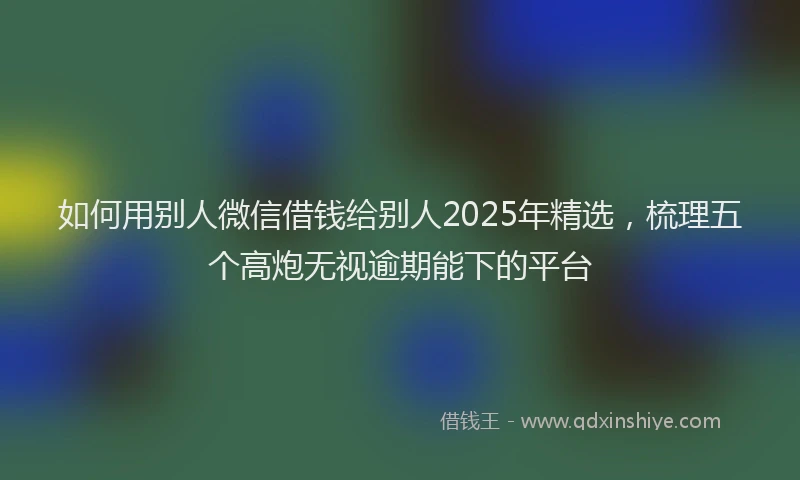 如何用别人微信借钱给别人2025年精选，梳理五个高炮无视逾期能下的平台