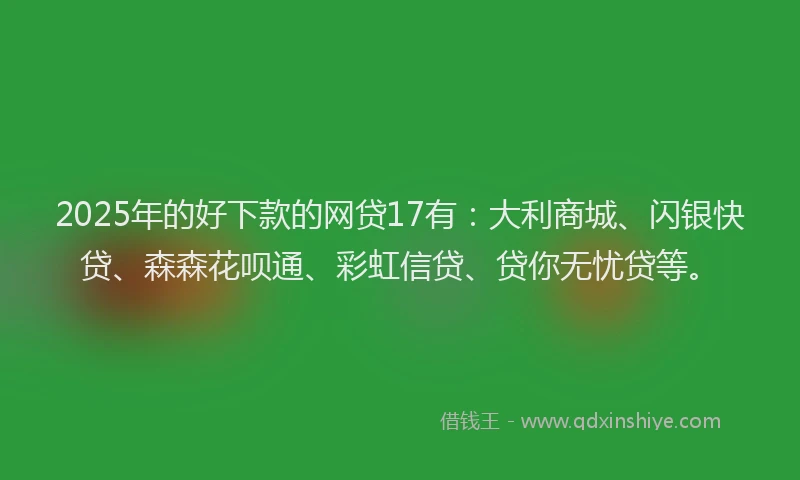 2025年的好下款的网贷17有：大利商城、闪银快贷、森森花呗通、彩虹信贷、贷你无忧贷等。