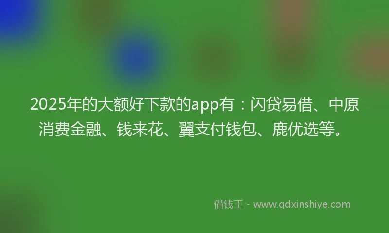 2025年的大额好下款的app有：闪贷易借、中原消费金融、钱来花、翼支付钱包、鹿优选等。