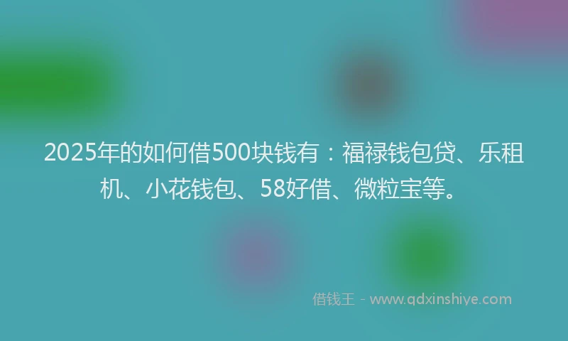 2025年的如何借500块钱有：福禄钱包贷、乐租机、小花钱包、58好借、微粒宝等。