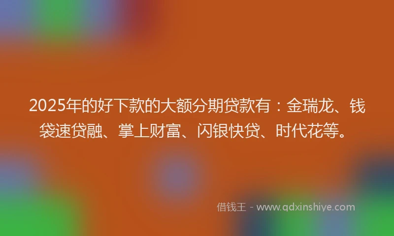 2025年的好下款的大额分期贷款有：金瑞龙、钱袋速贷融、掌上财富、闪银快贷、时代花等。