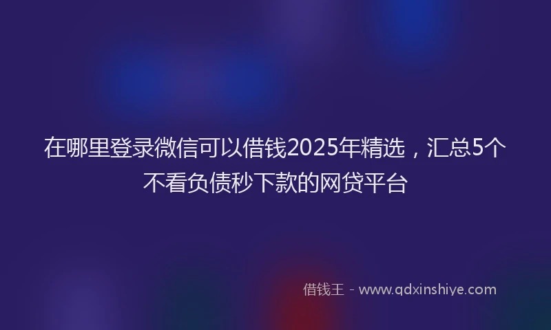 在哪里登录微信可以借钱2025年精选，汇总5个不看负债秒下款的网贷平台